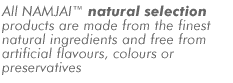 All NAMJAI natural selection products are made from the finest natural ingredients and free from artificial flavours, colours or preservatives
